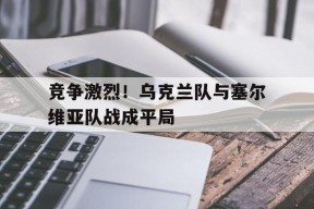 金年会官网入口-竞争激烈！乌克兰队与塞尔维亚队战成平局