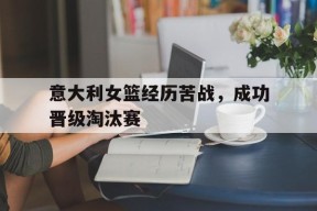 金年会官网首页-意大利女篮经历苦战，成功晋级淘汰赛(意大利女篮经历苦战,成功晋级淘汰赛了吗)