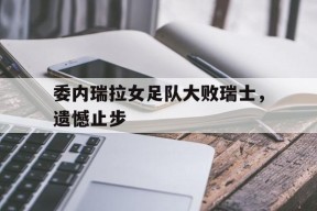 金年会官网-委内瑞拉女足队大败瑞士，遗憾止步
