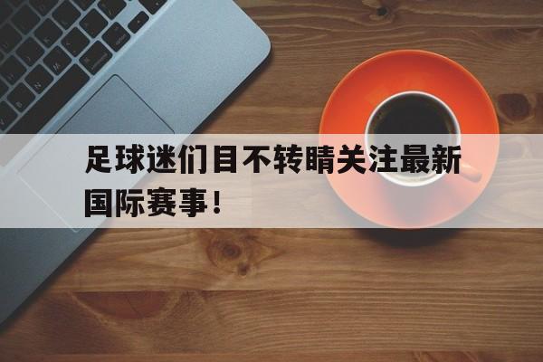足球迷们目不转睛关注最新国际赛事! 足球迷们目不转睛关注最新国际赛事!